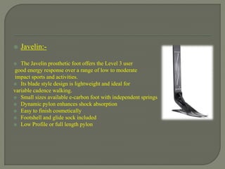  Javelin:-
 The Javelin prosthetic foot offers the Level 3 user
good energy response over a range of low to moderate
impact sports and activities.
 Its blade style design is lightweight and ideal for
variable cadence walking.
 Small sizes available e-carbon foot with independent springs
 Dynamic pylon enhances shock absorption
 Easy to finish cosmetically
 Footshell and glide sock included
 Low Profile or full length pylon
 