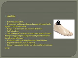  Avalon:-
 Latest hydraulic foot.
 It enhances walking confidence because it hydraulically
adjusts to inclines and steps
 Range of true motion, not just foot deflection
 Self align foot.
 The toes dorsi-flex after mid stance and remain elevated
during swing phase providing increased ground clearance
for safety and efficiency.
 Hydraulic ankle provides plantar and dorsi-flexion.
 Ergonomic keel for ease of rollover.
 Single valve adjuster Sandle toe allows different footwear
styles.
 