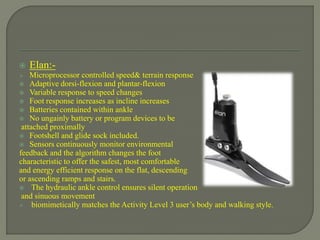  Elan:-
 Microprocessor controlled speed& terrain response
 Adaptive dorsi-flexion and plantar-flexion
 Variable response to speed changes
 Foot response increases as incline increases
 Batteries contained within ankle
 No ungainly battery or program devices to be
attached proximally
 Footshell and glide sock included.
 Sensors continuously monitor environmental
feedback and the algorithm changes the foot
characteristic to offer the safest, most comfortable
and energy efficient response on the flat, descending
or ascending ramps and stairs.
 The hydraulic ankle control ensures silent operation
and sinuous movement
 biomimetically matches the Activity Level 3 user’s body and walking style.
 
