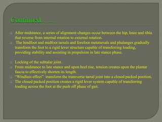  After midstance, a series of alignment changes occur between the hip, knee and tibia
that reverse from internal rotation to external rotation.
 The hindfoot and midfoot tarsals and forefoot metatarsals and phalanges gradually
transform the foot to a rigid lever structure capable of transferring loading,
providing stability and assisting in propulsion in late stance phase.
 Locking of the subtalar joint.
 From midstance to late stance and upon heel rise, tension creates upon the plantar
fascia to effectively shorten its length.
 “Windlass effect” transform the transverse tarsal joint into a closed packed position.
 The closed packed position creates a rigid lever system capable of transferring
loading across the foot at the push off phase of gait.
 