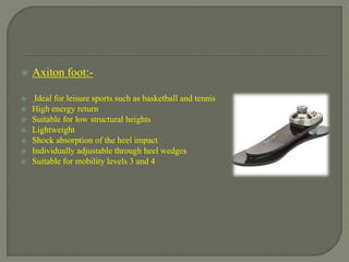  Axiton foot:-
 Ideal for leisure sports such as basketball and tennis
 High energy return
 Suitable for low structural heights
 Lightweight
 Shock absorption of the heel impact
 Individually adjustable through heel wedges
 Suitable for mobility levels 3 and 4
 
