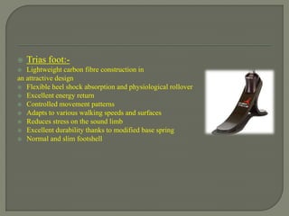  Trias foot:-
 Lightweight carbon fibre construction in
an attractive design
 Flexible heel shock absorption and physiological rollover
 Excellent energy return
 Controlled movement patterns
 Adapts to various walking speeds and surfaces
 Reduces stress on the sound limb
 Excellent durability thanks to modified base spring
 Normal and slim footshell
 