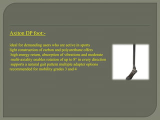Axiton DP foot:-
ideal for demanding users who are active in sports
light construction of carbon and polyurethane offers
high energy return, absorption of vibrations and moderate
multi-axiality enables rotation of up to 8° in every direction
supports a natural gait pattern multiple adapter options
recommended for mobility grades 3 and 4
 