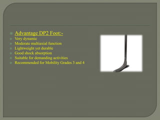 Advantage DP2 Foot:-
 Very dynamic
 Moderate multiaxial function
 Lightweight yet durable
 Good shock absorption
 Suitable for demanding activities
 Recommended for Mobility Grades 3 and 4
 
