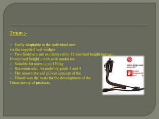 Triton :-
 Easily adaptable to the individual user
via the supplied heel wedges
 Two footshells are available (slim: 15 mm heel height/normal:
10 mm heel height), both with sandal toe
 Suitable for users up to 150 kg
 Recommended for mobility grade 3 and 4
 The innovative and proven concept of the
 Trias® was the basis for the development of the
Triton family of products.
 