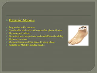  Dyanamic Motion:-
 Progressive ankle moment
 Comfortable heel strike with noticeable plantar flexion
 Physiological rollover
 Optimized anterior/posterior and medial/lateral mobility
 High energy return
 Dynamic transition from stance to swing phase
 Suitable for Mobility Grades 2 and 3
 