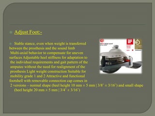  Adjust Foot:-
 Stable stance, even when weight is transferred
between the prosthesis and the sound limb
Multi-axial behavior to compensate for uneven
surfaces Adjustable heel stiffness for adaptation to
the individual requirements and gait pattern of the
amputee without the need for realignment of the
prosthesis Light weight construction Suitable for
mobility grade 1 and 2 Attractive and functional
footshell with removable connection cap comes in
2 versions – normal shape (heel height 10 mm ± 5 mm | 3/8˝ ± 3/16˝) and small shape
(heel height 20 mm ± 5 mm | 3/4˝ ± 3/16˝)
 