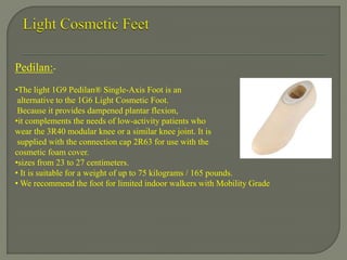 Pedilan:-
•The light 1G9 Pedilan® Single-Axis Foot is an
alternative to the 1G6 Light Cosmetic Foot.
Because it provides dampened plantar flexion,
•it complements the needs of low-activity patients who
wear the 3R40 modular knee or a similar knee joint. It is
supplied with the connection cap 2R63 for use with the
cosmetic foam cover.
•sizes from 23 to 27 centimeters.
• It is suitable for a weight of up to 75 kilograms / 165 pounds.
• We recommend the foot for limited indoor walkers with Mobility Grade
 