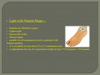  Light with Natural Shape :-
 Suitable for Mobility Grade 1
 Lightweight
 Secure heel strike
 Natural shape
 suitable for all amputation levels in patients with
limited mobility.
 It is available in sizes from 23 to 27 centimeters and
 is appropriate for use of a maximum weight of up to 75 kilograms / 165 pounds.
 