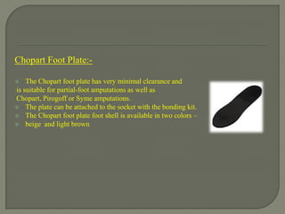 Chopart Foot Plate:-
 The Chopart foot plate has very minimal clearance and
is suitable for partial-foot amputations as well as
Chopart, Pirogoff or Syme amputations.
 The plate can be attached to the socket with the bonding kit.
 The Chopart foot plate foot shell is available in two colors –
 beige and light brown
 
