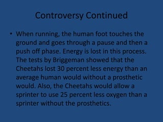 Controversy ContinuedWhen running, the human foot touches the ground and goes through a pause and then a push off phase. Energy is lost in this process. The tests by Briggeman showed that the Cheetahs lost 30 percent less energy than an average human would without a prosthetic would. Also, the Cheetahs would allow a sprinter to use 25 percent less oxygen than a sprinter without the prosthetics. 