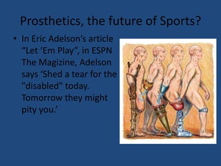 Prosthetics, the future of Sports?In Eric Adelson’s article “Let ‘Em Play”, in ESPN The Magizine, Adelson says ‘Shed a tear for the "disabled" today. Tomorrow they might pity you.’ 