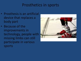 Prosthetics in sportsProsthesis is an artificial device that replaces a body partBecause of the improvements in technology, people with missing limbs can still participate in various sports  