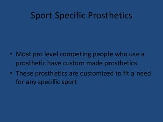 Sport Specific ProstheticsMost pro level competing people who use a prosthetic have custom made prostheticsThese prosthetics are customized to fit a need for any specific sport
