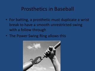Prosthetics in BaseballFor batting, a prosthetic must duplicate a wrist break to have a smooth unrestricted swing with a follow throughThe Power Swing Ring allows this