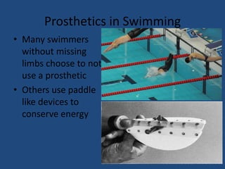 Prosthetics in SwimmingMany swimmers without missing limbs choose to not use a prostheticOthers use paddle like devices to conserve energy 