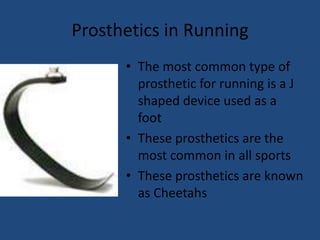 Prosthetics in RunningThe most common type of prosthetic for running is a J shaped device used as a footThese prosthetics are the most common in all sportsThese prosthetics are known as Cheetahs