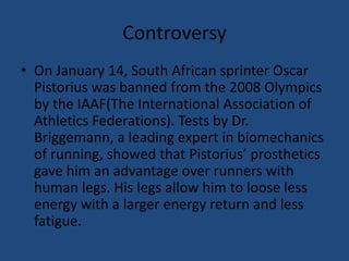 ControversyOn January 14, South African sprinter Oscar Pistorius was banned from the 2008 Olympics by the IAAF(The International Association of Athletics Federations). Tests by Dr. Briggemann, a leading expert in biomechanics of running, showed that Pistorius’ prosthetics gave him an advantage over runners with human legs. His legs allow him to loose less energy with a larger energy return and less fatigue.