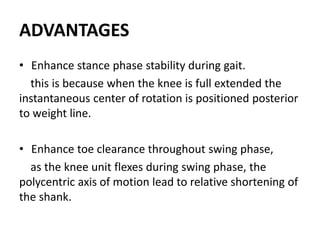 ADVANTAGES
• Enhance stance phase stability during gait.
this is because when the knee is full extended the
instantaneous center of rotation is positioned posterior
to weight line.
• Enhance toe clearance throughout swing phase,
as the knee unit flexes during swing phase, the
polycentric axis of motion lead to relative shortening of
the shank.
 