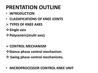 PRENTATION OUTLINE
• INTRODUCTION
• CLASSIFICATIONS OF KNEE JOINTS
 TYPES OF KNEE AXES
Single axis
Polycentric(multi axis)
 CONTROL MECHANISM
Stance phase control mechanism.
 Swing phase control mechanisms.
• MICROPROCESSOR CONTROL KNEE UNIT
 