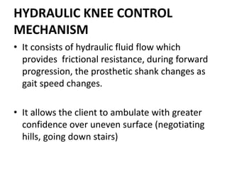 HYDRAULIC KNEE CONTROL
MECHANISM
• It consists of hydraulic fluid flow which
provides frictional resistance, during forward
progression, the prosthetic shank changes as
gait speed changes.
• It allows the client to ambulate with greater
confidence over uneven surface (negotiating
hills, going down stairs)
 