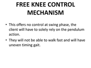 FREE KNEE CONTROL
MECHANISM
• This offers no control at swing phase, the
client will have to solely rely on the pendulum
action.
• They will not be able to walk fast and will have
uneven timing gait.
 