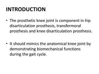 INTRODUCTION
• The prosthetic knee joint is component in hip
disarticulation prosthesis, transfermoral
prosthesis and knee disarticulation prosthesis.
• It should mimics the anatomical knee joint by
demonstrating biomechanical functions
during the gait cycle.
 