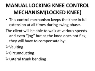 MANUAL LOCKING KNEE CONTROL
MECHANISM(LOCKED KNEE)
• This control mechanism keeps the knee in full
extension at all times during swing phase.
The client will be able to walk at various speeds
and even “jog” but as the knee does not flex,
they will have to compensate by:
Vaulting
Circumducting
Lateral trunk bending
 