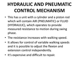 HYDRAULIC AND PNEUMATIC
CONTROL MECHANISM
• This has a unit with a cylinder and a piston rod
which will contain AIR (PNEUMATIC) or FLUID
(HYDRAULIC), which operates to provide
measured resistance to motion during swing
phase.
• The resistance increases with walking speed.
• It allows for control of variable walking speeds
and it is possible to adjust the flexion and
extension control independently.
• It’s expensive and difficult to repair.
 