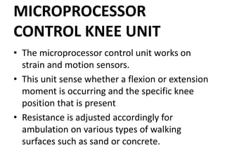 MICROPROCESSOR
CONTROL KNEE UNIT
• The microprocessor control unit works on
strain and motion sensors.
• This unit sense whether a flexion or extension
moment is occurring and the specific knee
position that is present
• Resistance is adjusted accordingly for
ambulation on various types of walking
surfaces such as sand or concrete.
 