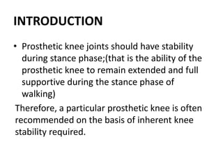 INTRODUCTION
• Prosthetic knee joints should have stability
during stance phase;(that is the ability of the
prosthetic knee to remain extended and full
supportive during the stance phase of
walking)
Therefore, a particular prosthetic knee is often
recommended on the basis of inherent knee
stability required.
 