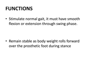 FUNCTIONS
• Stimulate normal gait, it must have smooth
flexion or extension through swing phase.
• Remain stable as body weight rolls forward
over the prosthetic foot during stance
 