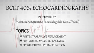 BCLT 403: ECHOCARDIOGRAPHY
PRESENTEDBY:
FARHEEN ANSARI (B.Sc. in cardiology lab. Tech. 4TH SEM)
TOPICS:
POST MITRAL VALVE REPLACEMENT
POST AORTIC VALVE REPLACEMENT
PROSTHETIC VALVE MALFUNCTION
 