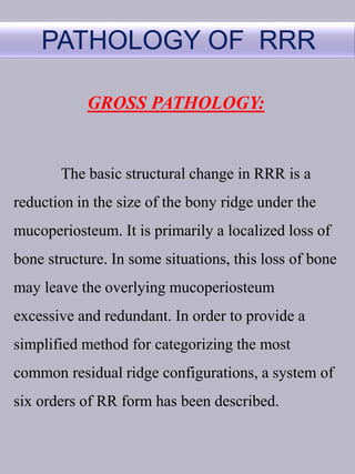 PATHOLOGY OF RRR
GROSS PATHOLOGY:
The basic structural change in RRR is a
reduction in the size of the bony ridge under the
mucoperiosteum. It is primarily a localized loss of
bone structure. In some situations, this loss of bone
may leave the overlying mucoperiosteum
excessive and redundant. In order to provide a
simplified method for categorizing the most
common residual ridge configurations, a system of
six orders of RR form has been described.
 