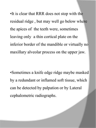 •It is clear that RRR does not stop with the
residual ridge , but may well go below where
the apices of the teeth were, sometimes
leaving only a thin cortical plate on the
inferior border of the mandible or virtually no
maxillary alveolar process on the upper jaw.
•Sometimes a knife edge ridge maybe masked
by a redundant or inflamed soft tissue, which
can be detected by palpation or by Lateral
cephalometric radiographs.
 