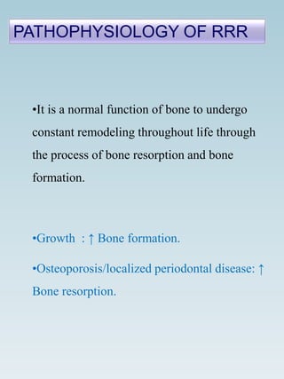 •It is a normal function of bone to undergo
constant remodeling throughout life through
the process of bone resorption and bone
formation.
•Growth : ↑ Bone formation.
•Osteoporosis/localized periodontal disease: ↑
Bone resorption.
PATHOPHYSIOLOGY OF RRR
 