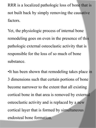 RRR is a localized pathologic loss of bone that is
not built back by simply removing the causative
factors.
Yet, the physiologic process of internal bone
remodeling goes on even in the presence of this
pathologic external osteoclastic activity that is
responsible for the loss of so much of bone
substance.
•It has been shown that remodeling takes place in
3 dimensions such that certain portions of bone
become narrower to the extent that all existing
cortical bone in that area is removed by external
osteoclastic activity and is replaced by a new
cortical layer that is formed by simultaneous
endosteal bone formation.
 