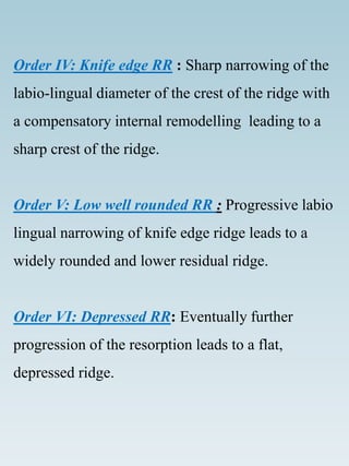 Order IV: Knife edge RR : Sharp narrowing of the
labio-lingual diameter of the crest of the ridge with
a compensatory internal remodelling leading to a
sharp crest of the ridge.
Order V: Low well rounded RR : Progressive labio
lingual narrowing of knife edge ridge leads to a
widely rounded and lower residual ridge.
Order VI: Depressed RR: Eventually further
progression of the resorption leads to a flat,
depressed ridge.
 
