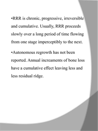 •RRR is chronic, progressive, irreversible
and cumulative. Usually, RRR proceeds
slowly over a long period of time flowing
from one stage imperceptibly to the next.
•Autonomous regrowth has not been
reported. Annual increaments of bone loss
have a cumulative effect leaving less and
less residual ridge.
 
