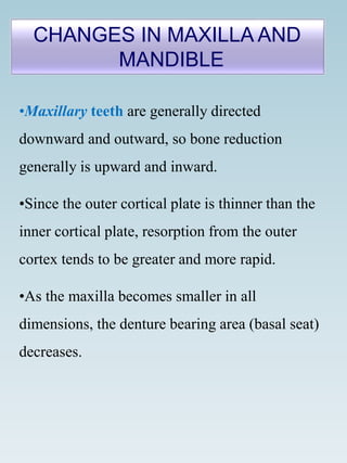 •Maxillary teeth are generally directed
downward and outward, so bone reduction
generally is upward and inward.
•Since the outer cortical plate is thinner than the
inner cortical plate, resorption from the outer
cortex tends to be greater and more rapid.
•As the maxilla becomes smaller in all
dimensions, the denture bearing area (basal seat)
decreases.
CHANGES IN MAXILLA AND
MANDIBLE
 