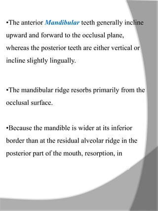 •The anterior Mandibular teeth generally incline
upward and forward to the occlusal plane,
whereas the posterior teeth are either vertical or
incline slightly lingually.
•The mandibular ridge resorbs primarily from the
occlusal surface.
•Because the mandible is wider at its inferior
border than at the residual alveolar ridge in the
posterior part of the mouth, resorption, in effect,
moves the left and right ridges progressively
farther apart.
 