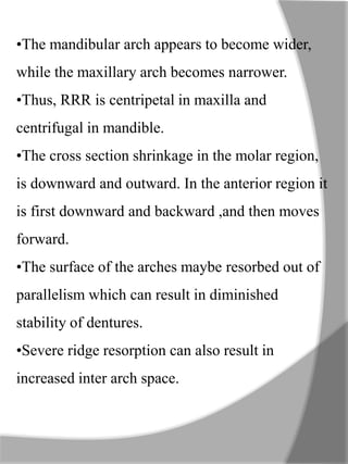 •The mandibular arch appears to become wider,
while the maxillary arch becomes narrower.
•Thus, RRR is centripetal in maxilla and
centrifugal in mandible.
•The cross section shrinkage in the molar region,
is downward and outward. In the anterior region it
is first downward and backward ,and then moves
forward.
•The surface of the arches maybe resorbed out of
parallelism which can result in diminished
stability of dentures.
•Severe ridge resorption can also result in
increased inter arch space.
 