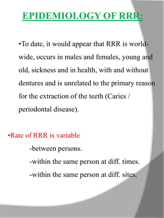 EPIDEMIOLOGY OF RRR:
•To date, it would appear that RRR is world-
wide, occurs in males and females, young and
old, sickness and in health, with and without
dentures and is unrelated to the primary reason
for the extraction of the teeth (Caries /
periodontal disease).
•Rate of RRR is variable
-between persons.
-within the same person at diff. times.
-within the same person at diff. sites.
 