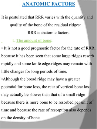 ANATOMIC FACTORS
It is postulated that RRR varies with the quantity and
quality of the bone of the residual ridges:
RRR α anatomic factors
1. The amount of bone:
• It is not a good prognostic factor for the rate of RRR,
because it has been seen that some large ridges resorb
rapidly and some knife edge ridges may remain with
little changes for long periods of time.
•Although the broad ridge may have a greater
potential for bone loss, the rate of vertical bone loss
may actually be slower than that of a small ridge
because there is more bone to be resorbed per unit of
time and because the rate of resorption also depends
on the density of bone.
 
