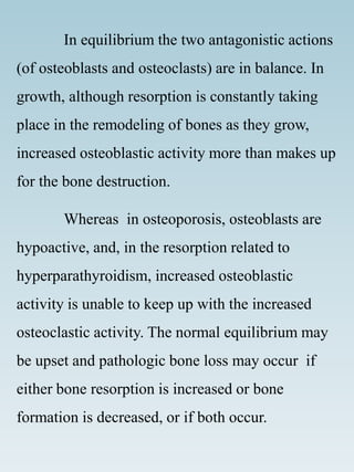 In equilibrium the two antagonistic actions
(of osteoblasts and osteoclasts) are in balance. In
growth, although resorption is constantly taking
place in the remodeling of bones as they grow,
increased osteoblastic activity more than makes up
for the bone destruction.
Whereas in osteoporosis, osteoblasts are
hypoactive, and, in the resorption related to
hyperparathyroidism, increased osteoblastic
activity is unable to keep up with the increased
osteoclastic activity. The normal equilibrium may
be upset and pathologic bone loss may occur if
either bone resorption is increased or bone
formation is decreased, or if both occur.
 