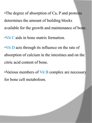 •The degree of absorption of Ca, P and proteins
determines the amount of building blocks
available for the growth and maintenance of bone.
•Vit C aids in bone matrix formation.
•Vit D acts through its influence on the rate of
absorption of calcium in the intestines and on the
citric acid content of bone.
•Various members of Vit B complex are necessary
for bone cell metabolism.
 