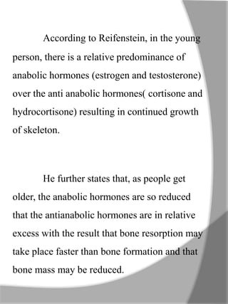 According to Reifenstein, in the young
person, there is a relative predominance of
anabolic hormones (estrogen and testosterone)
over the anti anabolic hormones( cortisone and
hydrocortisone) resulting in continued growth
of skeleton.
He further states that, as people get
older, the anabolic hormones are so reduced
that the antianabolic hormones are in relative
excess with the result that bone resorption may
take place faster than bone formation and that
bone mass may be reduced.
 