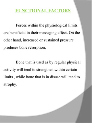 FUNCTIONAL FACTORS
Forces within the physiological limits
are beneficial in their massaging effect. On the
other hand, increased or sustained pressure
produces bone resorption.
Bone that is used as by regular physical
activity will tend to strengthen within certain
limits , while bone that is in disuse will tend to
atrophy.
 