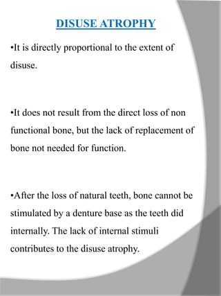 DISUSE ATROPHY
•It is directly proportional to the extent of
disuse.
•It does not result from the direct loss of non
functional bone, but the lack of replacement of
bone not needed for function.
•After the loss of natural teeth, bone cannot be
stimulated by a denture base as the teeth did
internally. The lack of internal stimuli
contributes to the disuse atrophy.
 