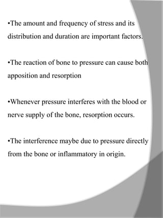 •The amount and frequency of stress and its
distribution and duration are important factors.
•The reaction of bone to pressure can cause both
apposition and resorption
•Whenever pressure interferes with the blood or
nerve supply of the bone, resorption occurs.
•The interference maybe due to pressure directly
from the bone or inflammatory in origin.
 